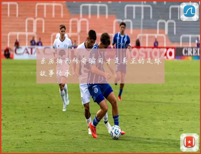 亲历梅西传奇瞬间才是真正的足球故事传承